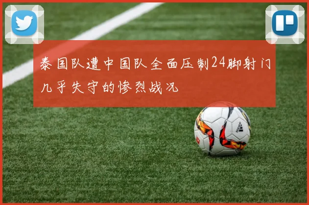 泰国队遭中国队全面压制24脚射门几乎失守的惨烈战况