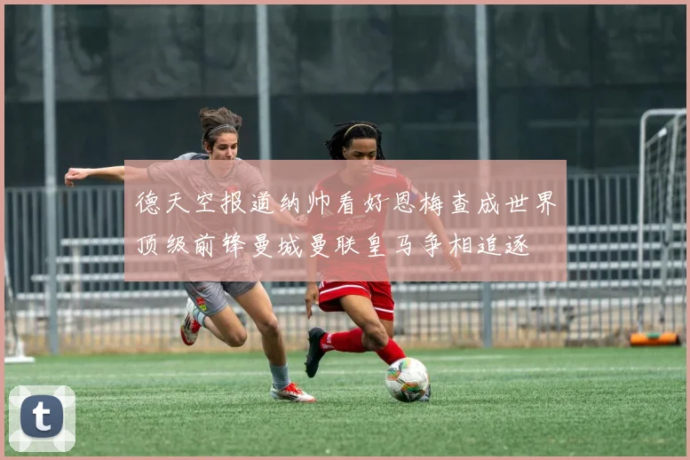 德天空报道纳帅看好恩梅查成世界顶级前锋曼城曼联皇马争相追逐