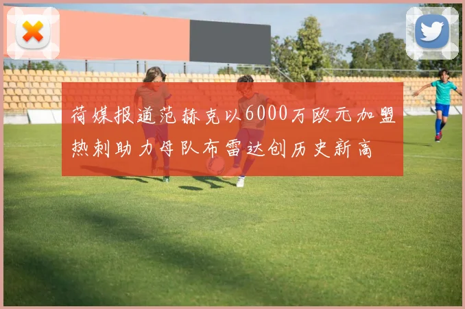 荷媒报道范赫克以6000万欧元加盟热刺助力母队布雷达创历史新高