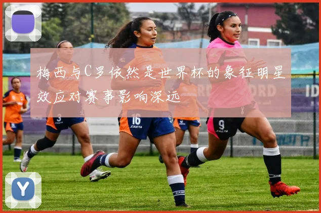 梅西与C罗依然是世界杯的象征明星效应对赛事影响深远