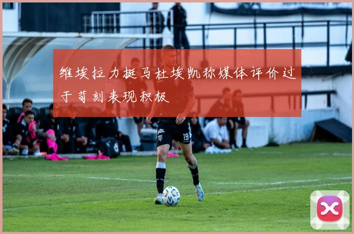 维埃拉力挺马杜埃凯称媒体评价过于苛刻表现积极