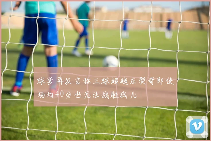 球爹再发言称三球超越东契奇即使场均40分也无法战胜我儿