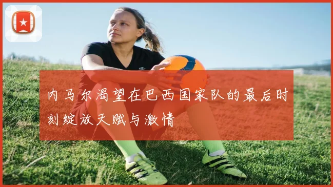 内马尔渴望在巴西国家队的最后时刻绽放天赋与激情