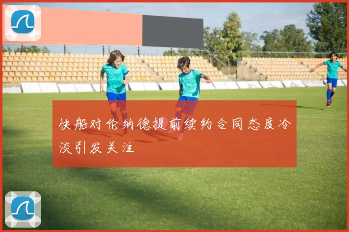 快船对伦纳德提前续约合同态度冷淡引发关注