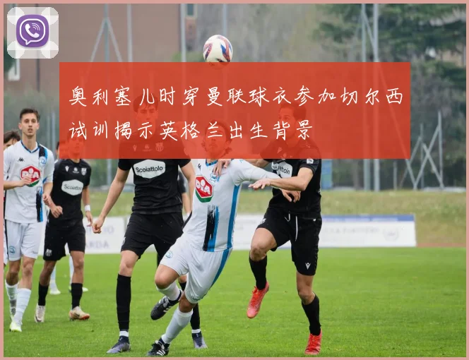 奥利塞儿时穿曼联球衣参加切尔西试训揭示英格兰出生背景