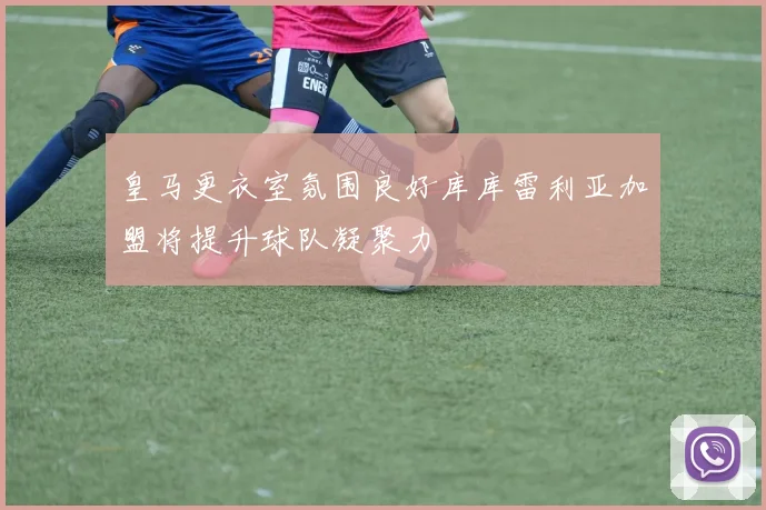 皇马更衣室氛围良好库库雷利亚加盟将提升球队凝聚力