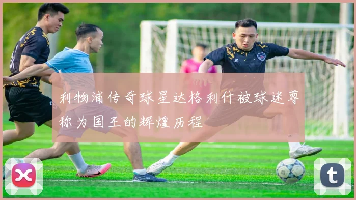 利物浦传奇球星达格利什被球迷尊称为国王的辉煌历程