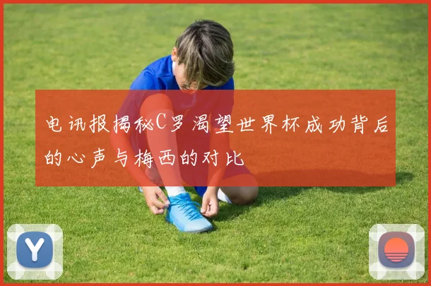 电讯报揭秘C罗渴望世界杯成功背后的心声与梅西的对比