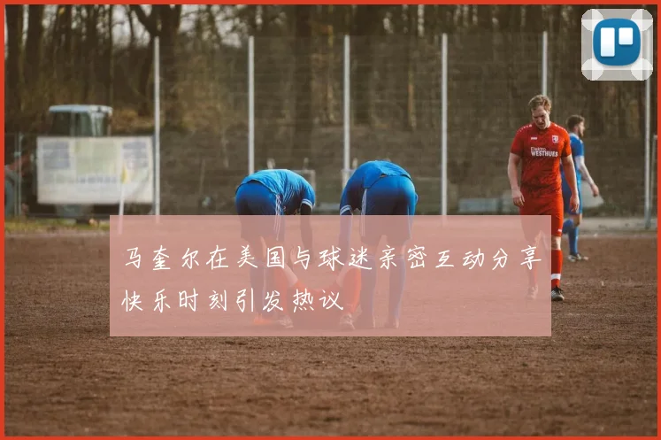 马奎尔在美国与球迷亲密互动分享快乐时刻引发热议