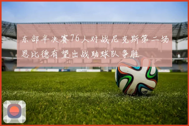 东部半决赛76人对战尼克斯第二场恩比德有望出战助球队争胜