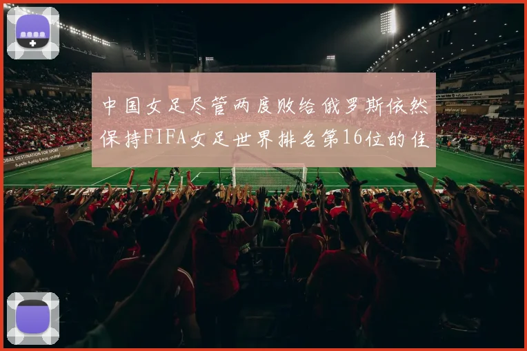 中国女足尽管两度败给俄罗斯依然保持FIFA女足世界排名第16位的佳绩