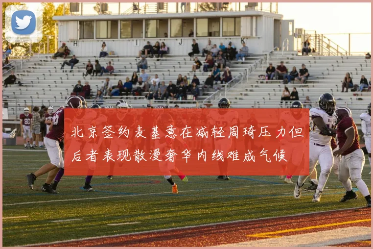 北京签约麦基意在减轻周琦压力但后者表现散漫奢华内线难成气候