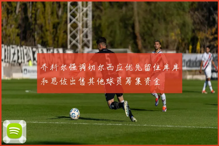 乔科尔强调切尔西应优先留住库库和恩佐出售其他球员筹集资金