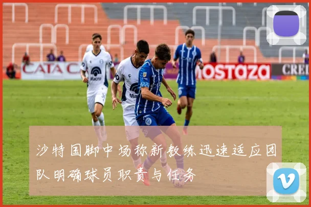 沙特国脚中场称新教练迅速适应团队明确球员职责与任务
