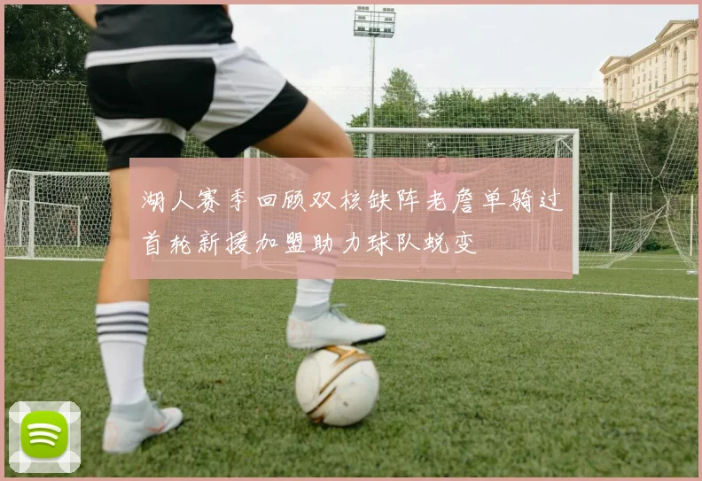湖人赛季回顾双核缺阵老詹单骑过首轮新援加盟助力球队蜕变