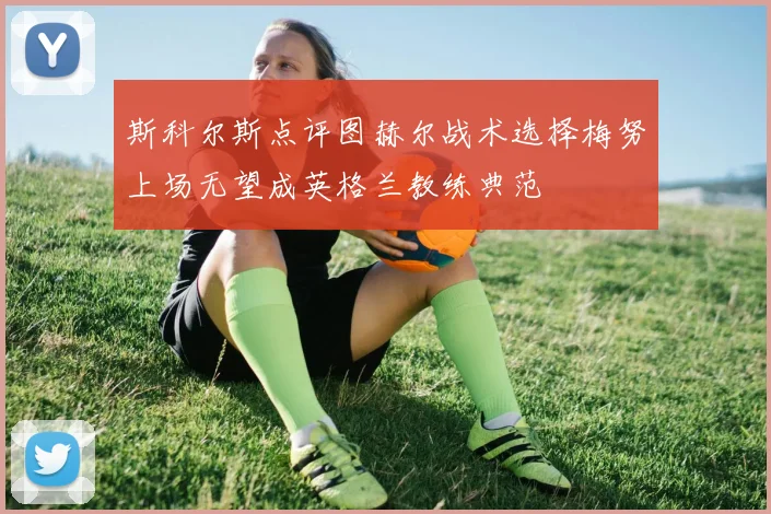 斯科尔斯点评图赫尔战术选择梅努上场无望成英格兰教练典范
